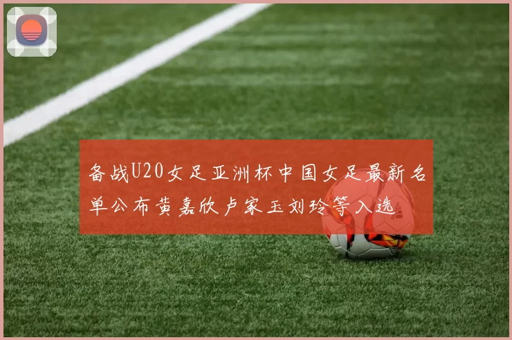 备战U20女足亚洲杯中国女足最新名单公布黄嘉欣卢家玉刘玲等入选