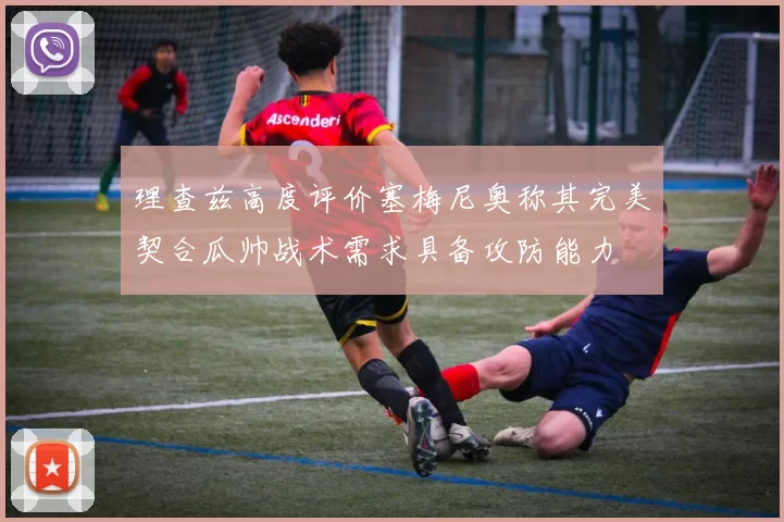 理查兹高度评价塞梅尼奥称其完美契合瓜帅战术需求具备攻防能力