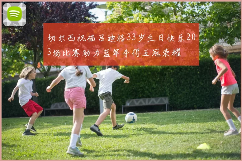 切尔西祝福吕迪格33岁生日快乐203场比赛助力蓝军夺得五冠荣耀