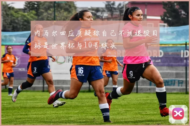 内马尔回应质疑称自己不该退役目标是世界杯与10号球衣