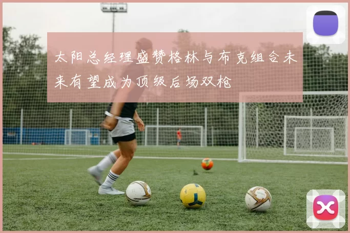 太阳总经理盛赞格林与布克组合未来有望成为顶级后场双枪