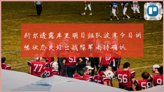 科尔透露库里明日归队波津今日训练状态良好出战绿军尚待确认