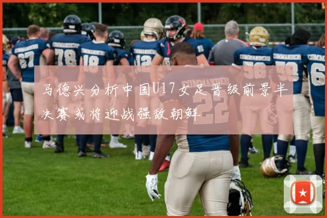 马德兴分析中国U17女足晋级前景半决赛或将迎战强敌朝鲜