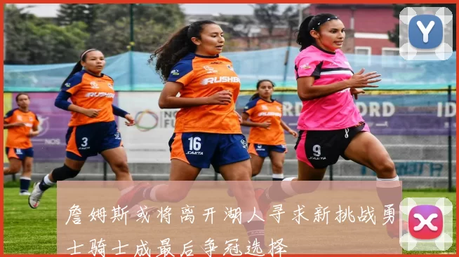 詹姆斯或将离开湖人寻求新挑战勇士骑士成最后争冠选择