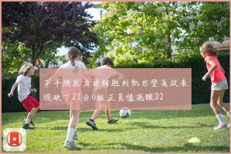 下半场发力逆转胜利凯尔登高效表现砍下21分6板正负值亮眼22