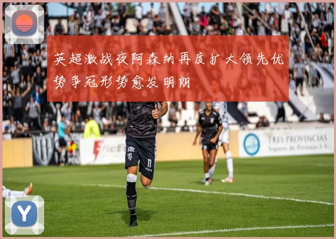 英超激战夜阿森纳再度扩大领先优势争冠形势愈发明朗