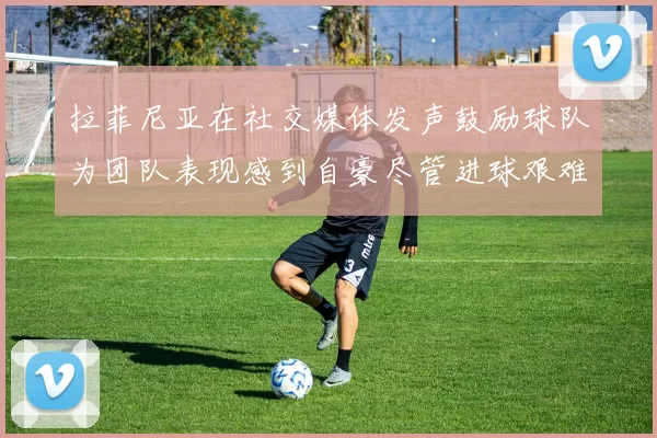 拉菲尼亚在社交媒体发声鼓励球队为团队表现感到自豪尽管进球艰难