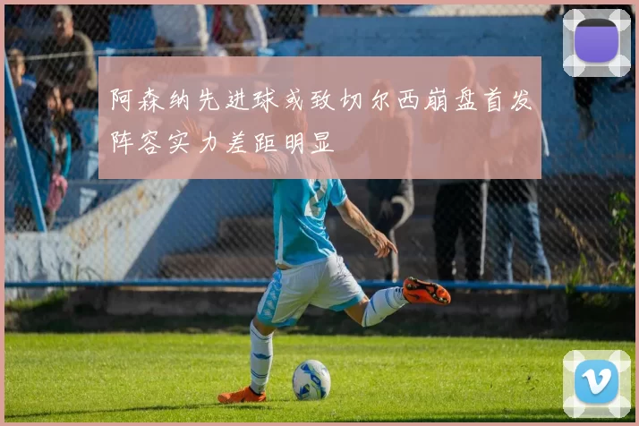 阿森纳先进球或致切尔西崩盘首发阵容实力差距明显