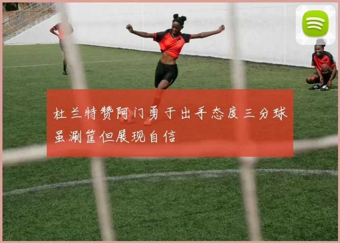 杜兰特赞阿门勇于出手态度三分球虽涮筐但展现自信