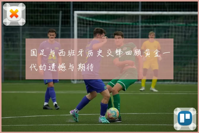 国足与西班牙历史交锋回顾黄金一代的遗憾与期待