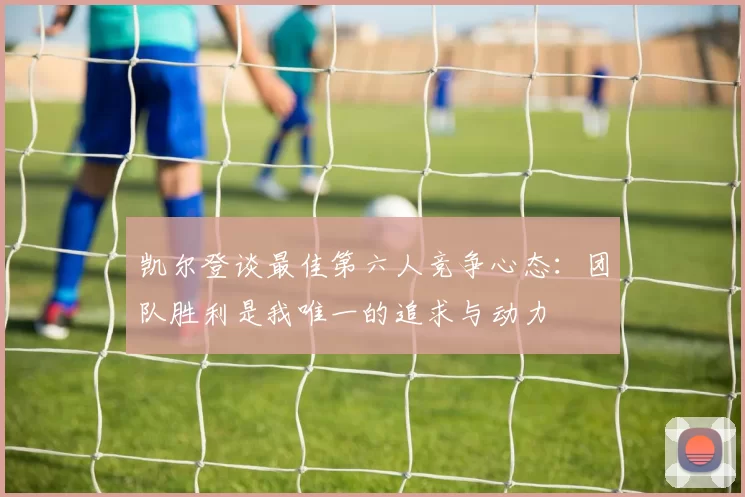 凯尔登谈最佳第六人竞争心态：团队胜利是我唯一的追求与动力