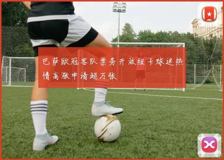 巴萨欧冠客队票务开放纽卡球迷热情高涨申请超万张
